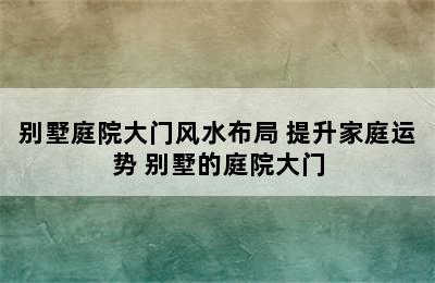 别墅庭院大门风水布局 提升家庭运势 别墅的庭院大门